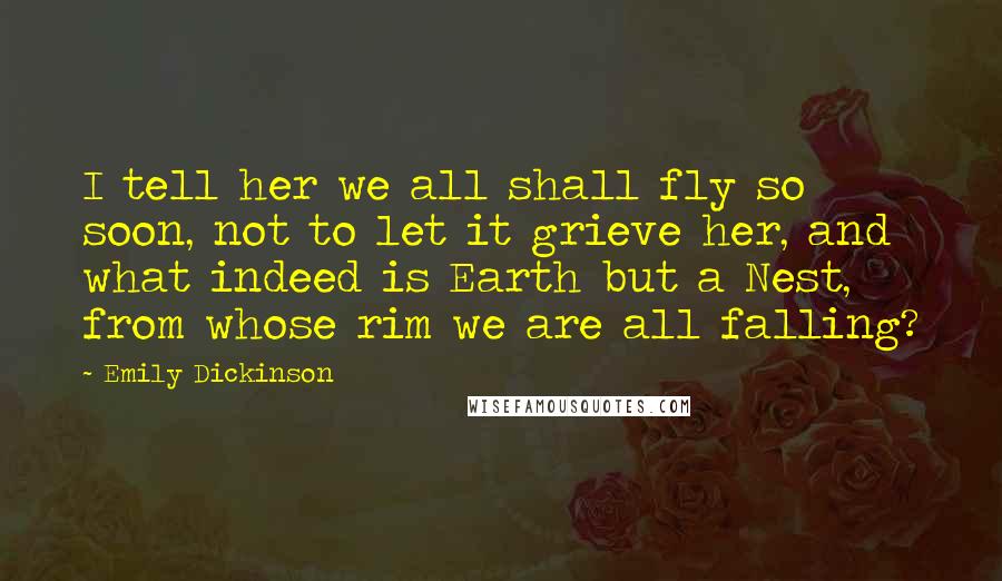 Emily Dickinson Quotes: I tell her we all shall fly so soon, not to let it grieve her, and what indeed is Earth but a Nest, from whose rim we are all falling?
