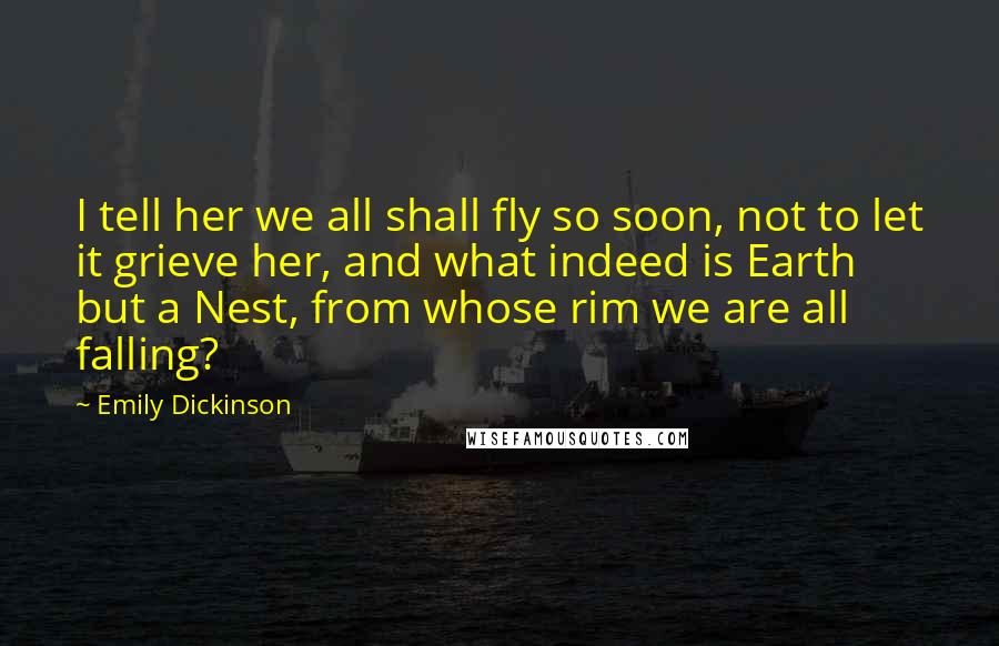 Emily Dickinson Quotes: I tell her we all shall fly so soon, not to let it grieve her, and what indeed is Earth but a Nest, from whose rim we are all falling?