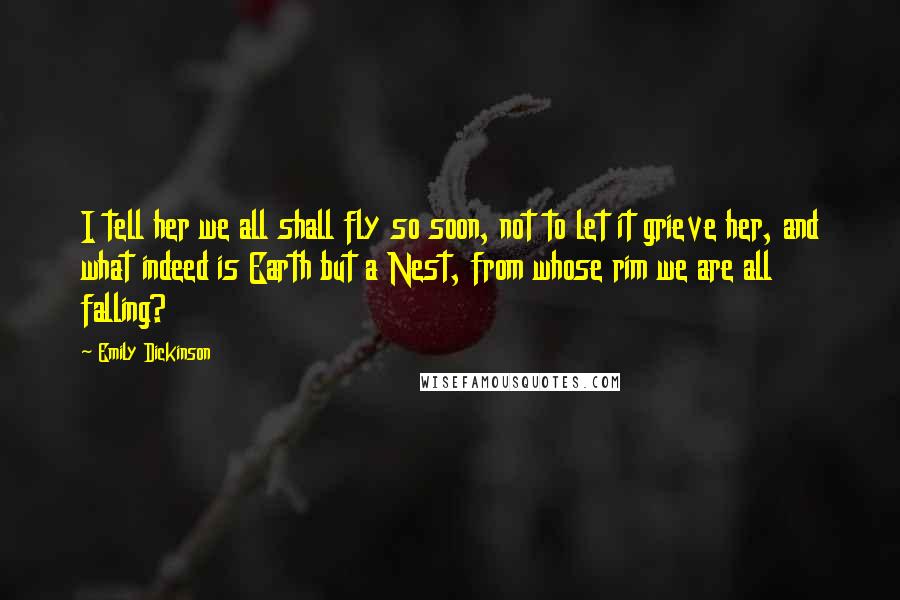 Emily Dickinson Quotes: I tell her we all shall fly so soon, not to let it grieve her, and what indeed is Earth but a Nest, from whose rim we are all falling?