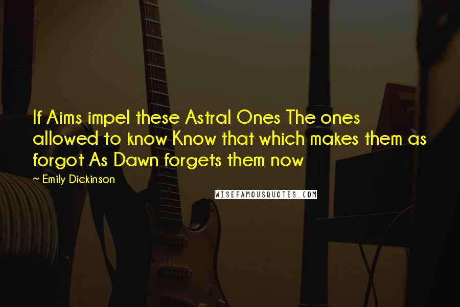 Emily Dickinson Quotes: If Aims impel these Astral Ones The ones allowed to know Know that which makes them as forgot As Dawn forgets them now