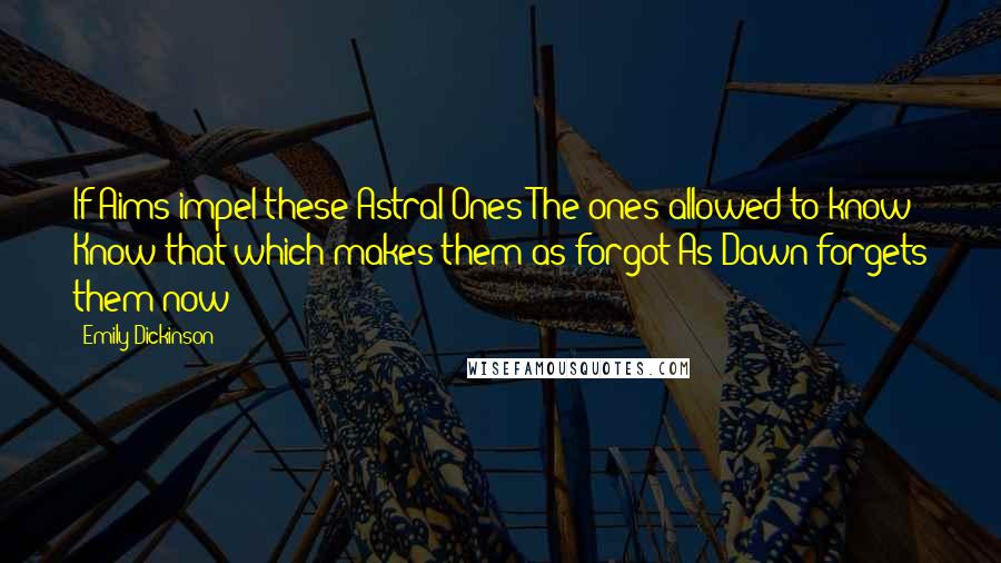 Emily Dickinson Quotes: If Aims impel these Astral Ones The ones allowed to know Know that which makes them as forgot As Dawn forgets them now