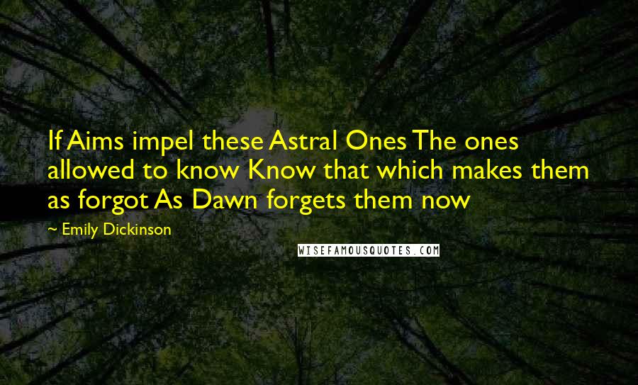 Emily Dickinson Quotes: If Aims impel these Astral Ones The ones allowed to know Know that which makes them as forgot As Dawn forgets them now