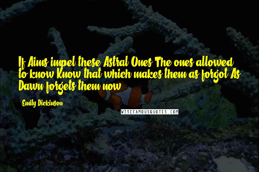 Emily Dickinson Quotes: If Aims impel these Astral Ones The ones allowed to know Know that which makes them as forgot As Dawn forgets them now