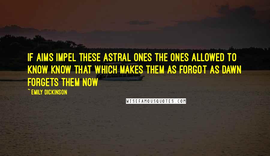 Emily Dickinson Quotes: If Aims impel these Astral Ones The ones allowed to know Know that which makes them as forgot As Dawn forgets them now