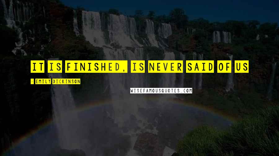 Emily Dickinson Quotes: It is finished, is never said of us