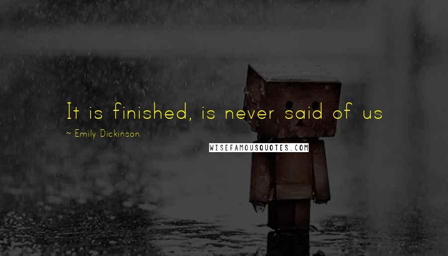 Emily Dickinson Quotes: It is finished, is never said of us