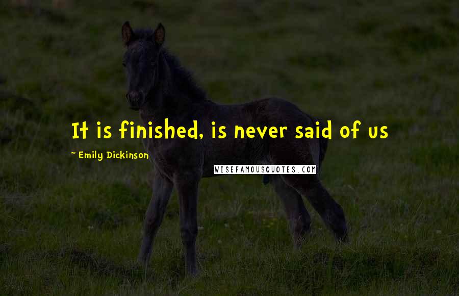 Emily Dickinson Quotes: It is finished, is never said of us