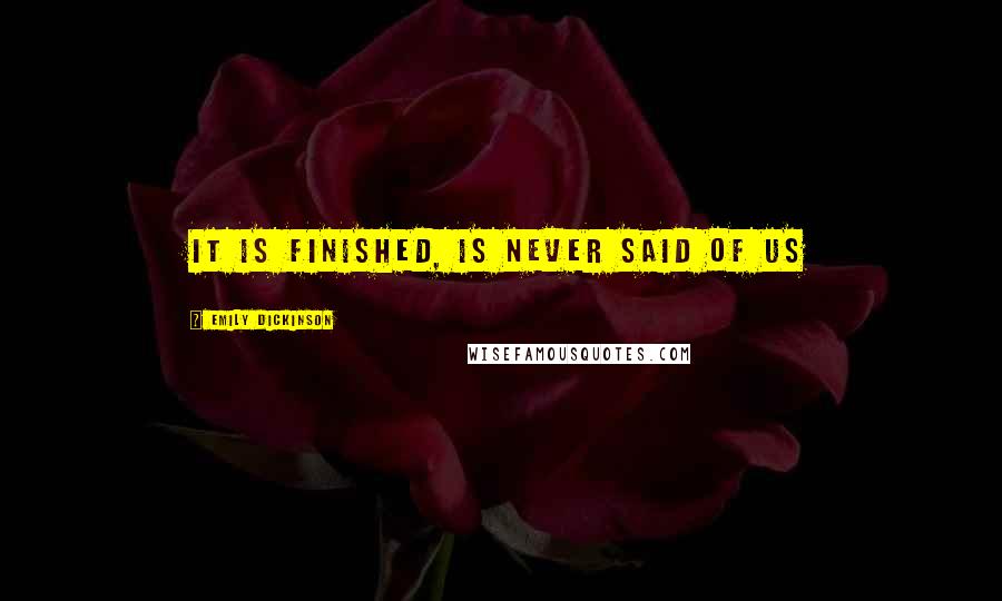 Emily Dickinson Quotes: It is finished, is never said of us