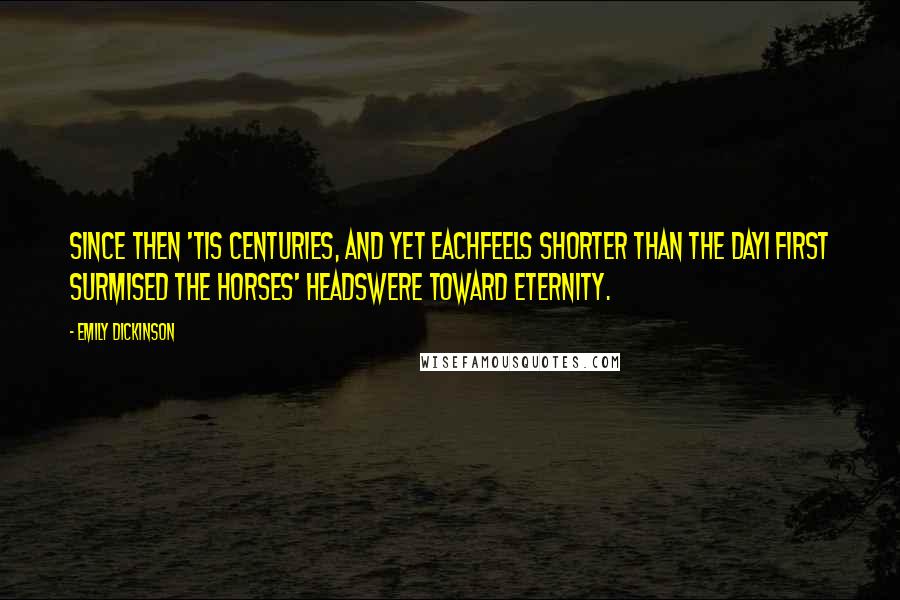 Emily Dickinson Quotes: Since then 'tis centuries, and yet eachFeels shorter than the dayI first surmised the horses' headsWere toward eternity.