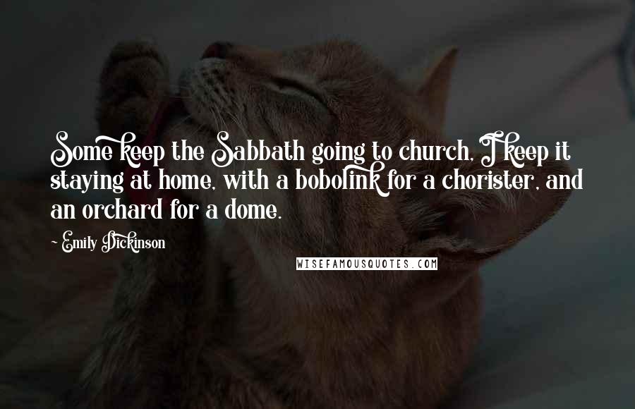 Emily Dickinson Quotes: Some keep the Sabbath going to church, I keep it staying at home, with a bobolink for a chorister, and an orchard for a dome.