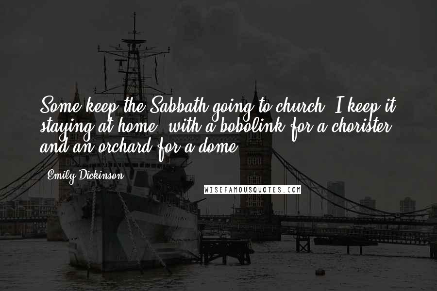 Emily Dickinson Quotes: Some keep the Sabbath going to church, I keep it staying at home, with a bobolink for a chorister, and an orchard for a dome.