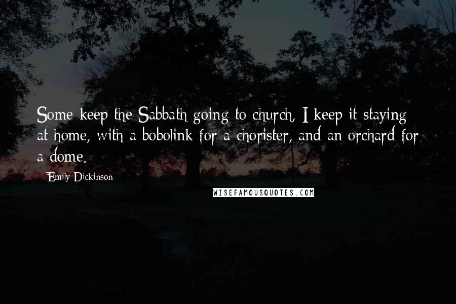 Emily Dickinson Quotes: Some keep the Sabbath going to church, I keep it staying at home, with a bobolink for a chorister, and an orchard for a dome.