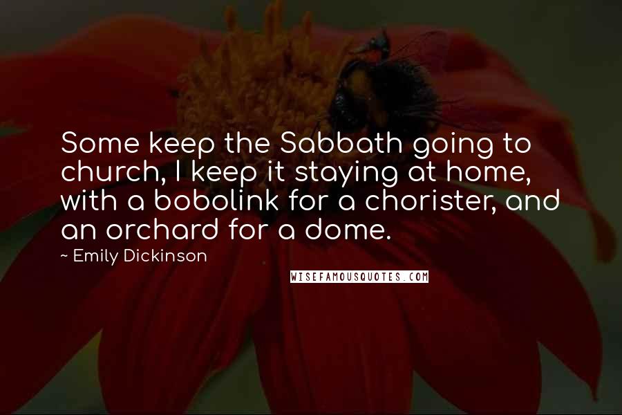 Emily Dickinson Quotes: Some keep the Sabbath going to church, I keep it staying at home, with a bobolink for a chorister, and an orchard for a dome.