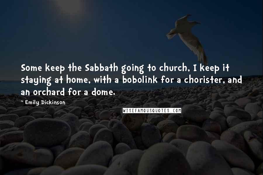 Emily Dickinson Quotes: Some keep the Sabbath going to church, I keep it staying at home, with a bobolink for a chorister, and an orchard for a dome.