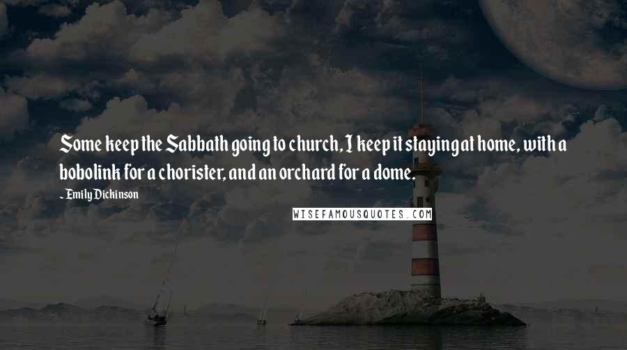 Emily Dickinson Quotes: Some keep the Sabbath going to church, I keep it staying at home, with a bobolink for a chorister, and an orchard for a dome.