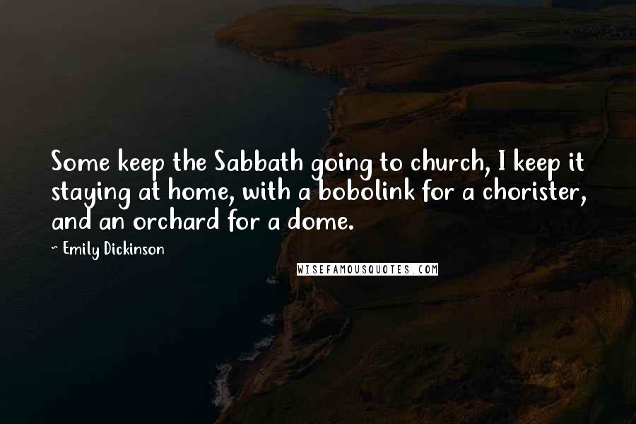 Emily Dickinson Quotes: Some keep the Sabbath going to church, I keep it staying at home, with a bobolink for a chorister, and an orchard for a dome.