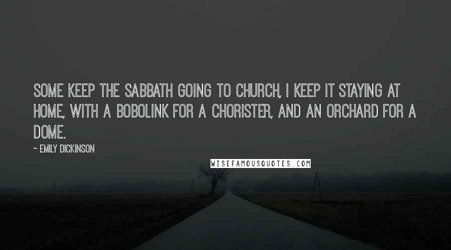 Emily Dickinson Quotes: Some keep the Sabbath going to church, I keep it staying at home, with a bobolink for a chorister, and an orchard for a dome.