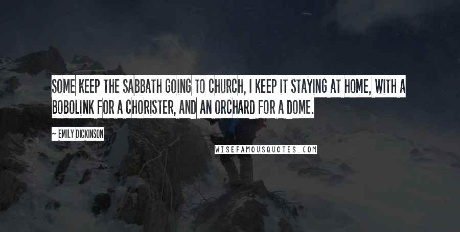 Emily Dickinson Quotes: Some keep the Sabbath going to church, I keep it staying at home, with a bobolink for a chorister, and an orchard for a dome.