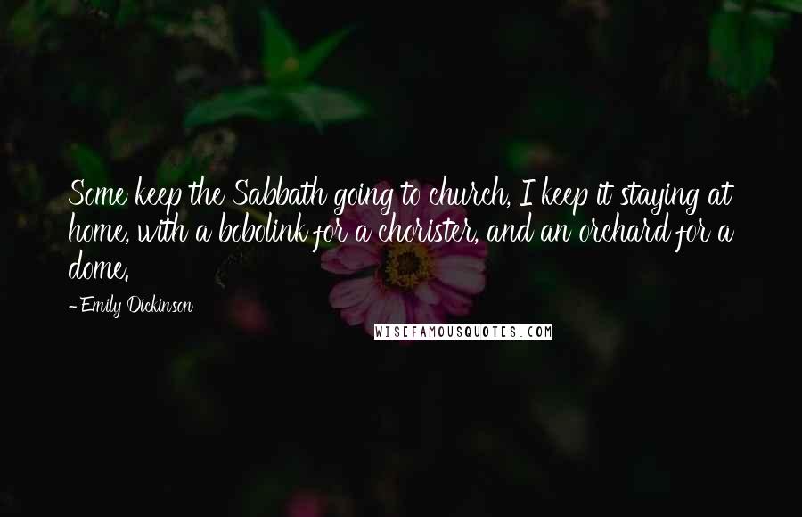 Emily Dickinson Quotes: Some keep the Sabbath going to church, I keep it staying at home, with a bobolink for a chorister, and an orchard for a dome.