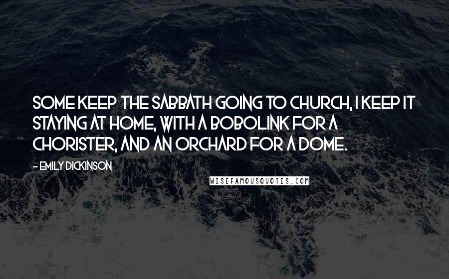 Emily Dickinson Quotes: Some keep the Sabbath going to church, I keep it staying at home, with a bobolink for a chorister, and an orchard for a dome.