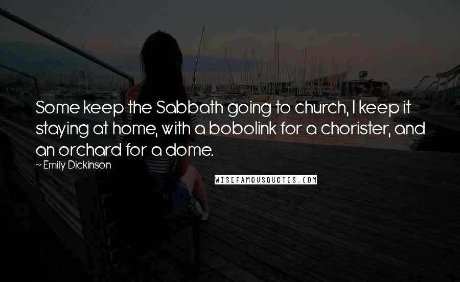 Emily Dickinson Quotes: Some keep the Sabbath going to church, I keep it staying at home, with a bobolink for a chorister, and an orchard for a dome.