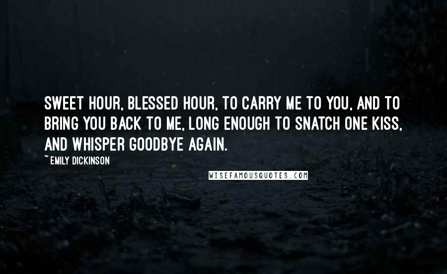 Emily Dickinson Quotes: Sweet hour, blessed hour, to carry me to you, and to bring you back to me, long enough to snatch one kiss, and whisper goodbye again.