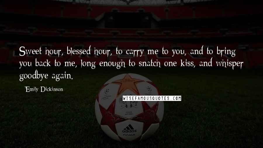 Emily Dickinson Quotes: Sweet hour, blessed hour, to carry me to you, and to bring you back to me, long enough to snatch one kiss, and whisper goodbye again.