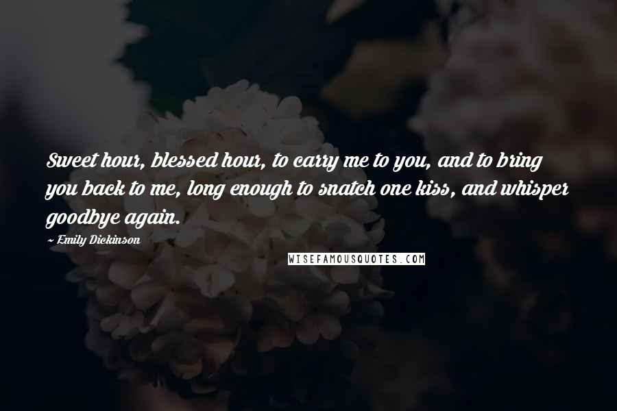 Emily Dickinson Quotes: Sweet hour, blessed hour, to carry me to you, and to bring you back to me, long enough to snatch one kiss, and whisper goodbye again.