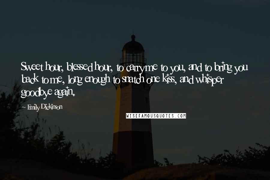 Emily Dickinson Quotes: Sweet hour, blessed hour, to carry me to you, and to bring you back to me, long enough to snatch one kiss, and whisper goodbye again.