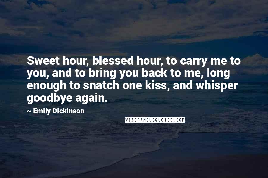 Emily Dickinson Quotes: Sweet hour, blessed hour, to carry me to you, and to bring you back to me, long enough to snatch one kiss, and whisper goodbye again.