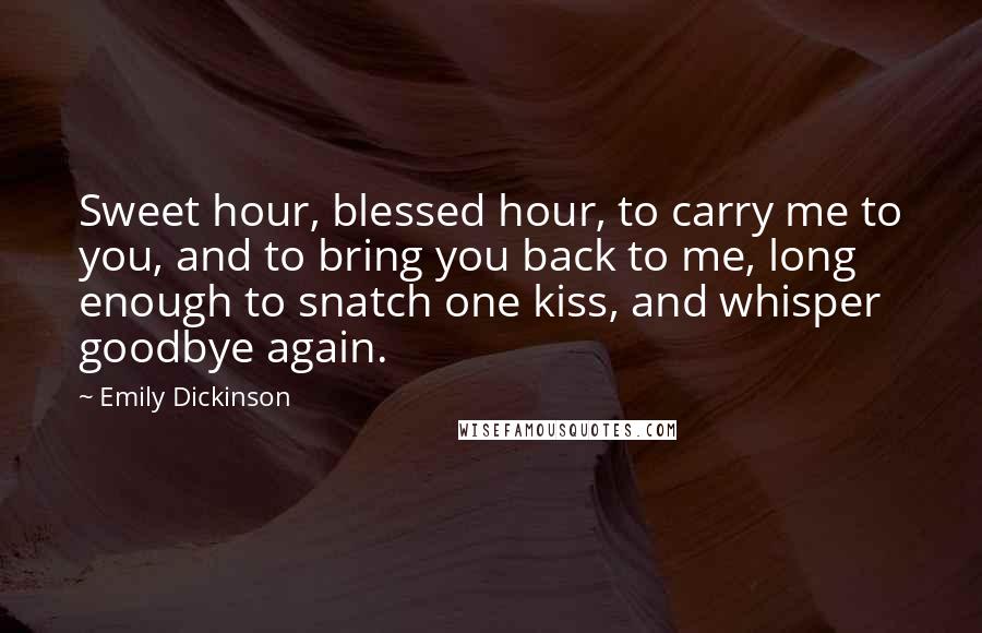 Emily Dickinson Quotes: Sweet hour, blessed hour, to carry me to you, and to bring you back to me, long enough to snatch one kiss, and whisper goodbye again.