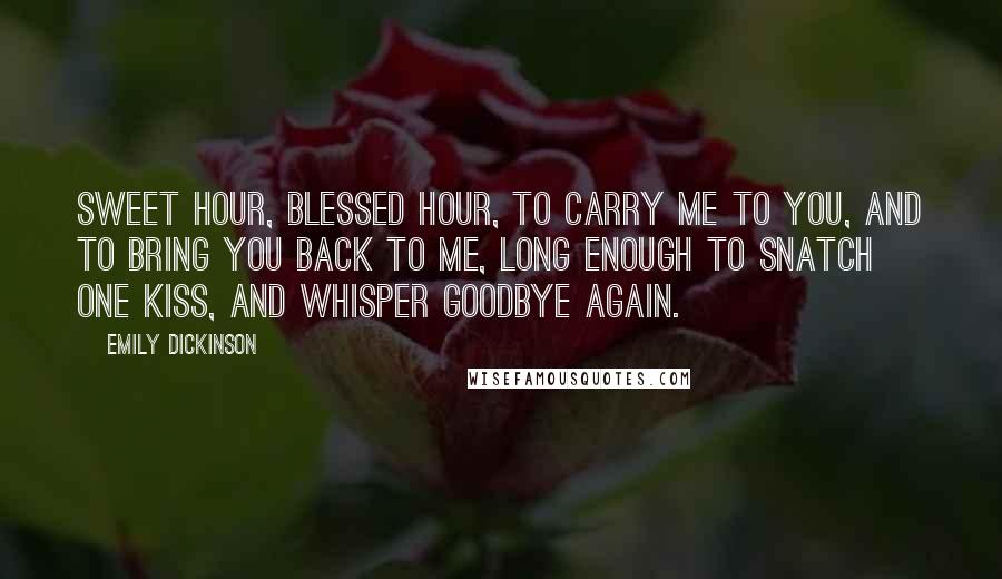 Emily Dickinson Quotes: Sweet hour, blessed hour, to carry me to you, and to bring you back to me, long enough to snatch one kiss, and whisper goodbye again.
