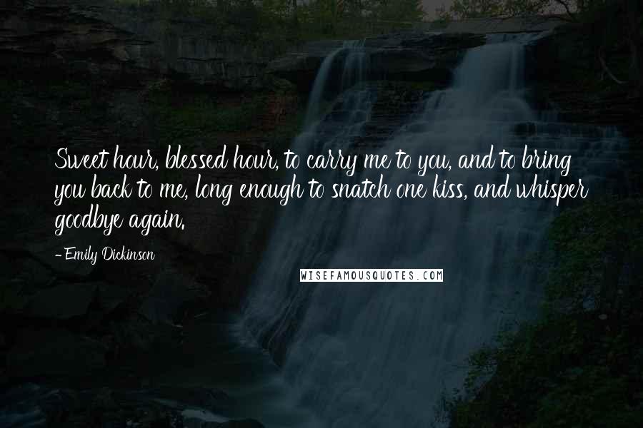 Emily Dickinson Quotes: Sweet hour, blessed hour, to carry me to you, and to bring you back to me, long enough to snatch one kiss, and whisper goodbye again.