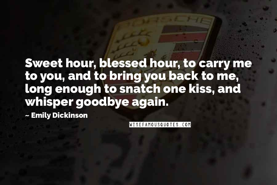 Emily Dickinson Quotes: Sweet hour, blessed hour, to carry me to you, and to bring you back to me, long enough to snatch one kiss, and whisper goodbye again.
