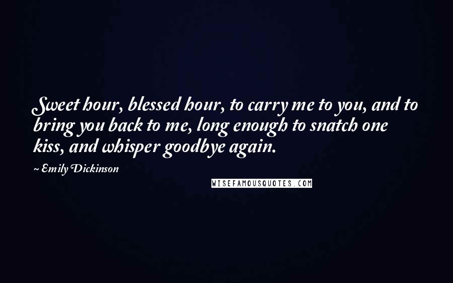 Emily Dickinson Quotes: Sweet hour, blessed hour, to carry me to you, and to bring you back to me, long enough to snatch one kiss, and whisper goodbye again.