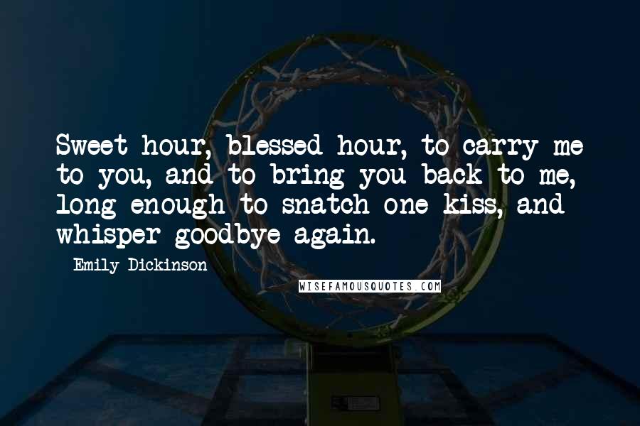 Emily Dickinson Quotes: Sweet hour, blessed hour, to carry me to you, and to bring you back to me, long enough to snatch one kiss, and whisper goodbye again.