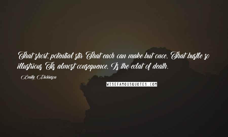 Emily Dickinson Quotes: That short, potential stir That each can make but once, That bustle so illustrious Tis almost consequence, Is the eclat of death.