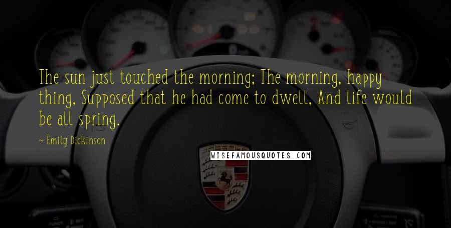 Emily Dickinson Quotes: The sun just touched the morning; The morning, happy thing, Supposed that he had come to dwell, And life would be all spring.