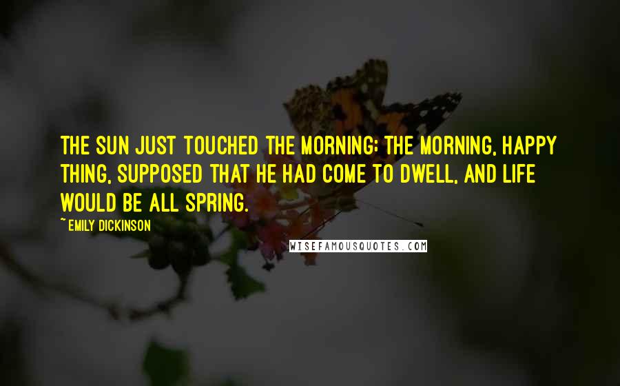 Emily Dickinson Quotes: The sun just touched the morning; The morning, happy thing, Supposed that he had come to dwell, And life would be all spring.
