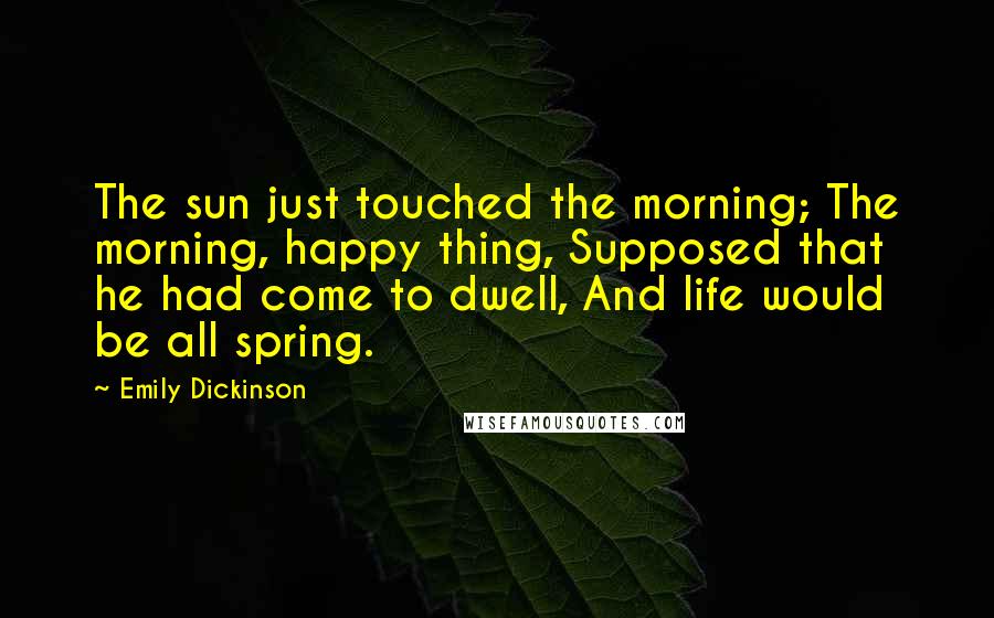 Emily Dickinson Quotes: The sun just touched the morning; The morning, happy thing, Supposed that he had come to dwell, And life would be all spring.