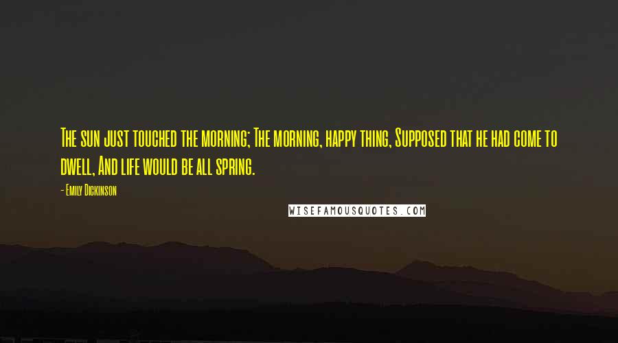 Emily Dickinson Quotes: The sun just touched the morning; The morning, happy thing, Supposed that he had come to dwell, And life would be all spring.