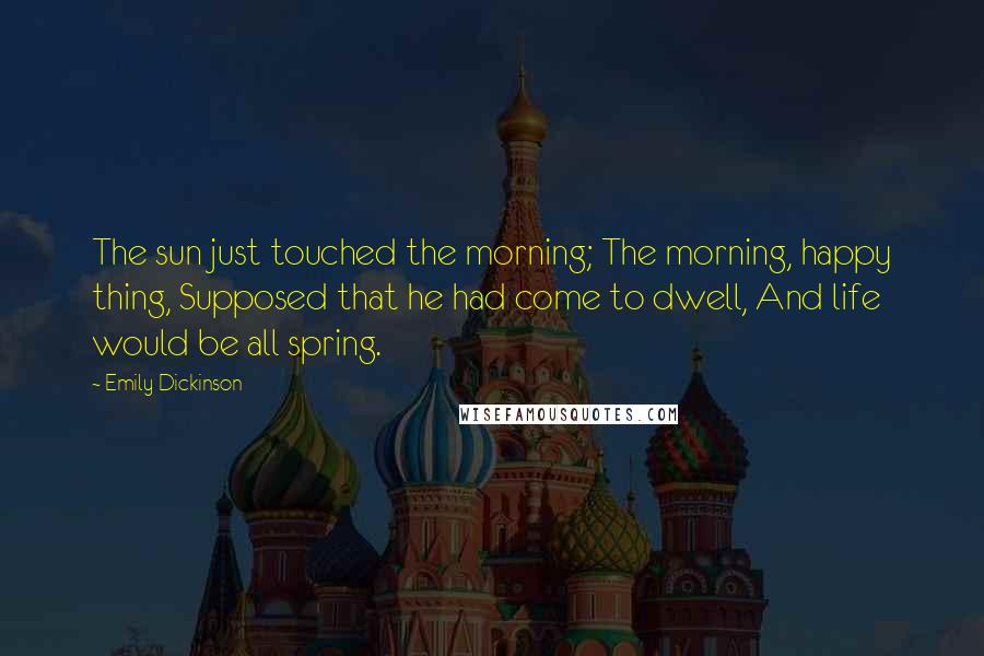 Emily Dickinson Quotes: The sun just touched the morning; The morning, happy thing, Supposed that he had come to dwell, And life would be all spring.