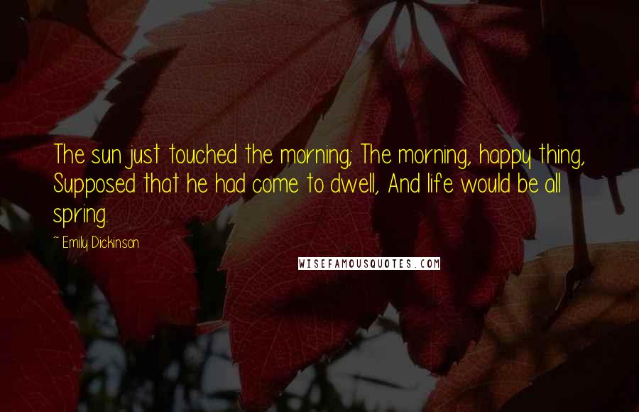 Emily Dickinson Quotes: The sun just touched the morning; The morning, happy thing, Supposed that he had come to dwell, And life would be all spring.