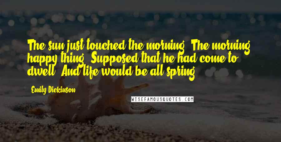 Emily Dickinson Quotes: The sun just touched the morning; The morning, happy thing, Supposed that he had come to dwell, And life would be all spring.