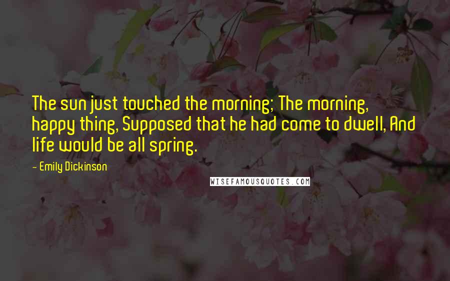 Emily Dickinson Quotes: The sun just touched the morning; The morning, happy thing, Supposed that he had come to dwell, And life would be all spring.