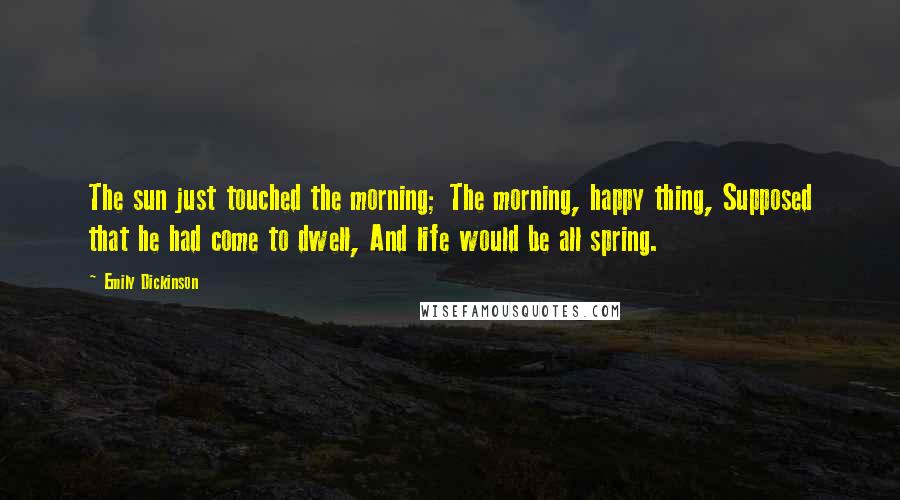 Emily Dickinson Quotes: The sun just touched the morning; The morning, happy thing, Supposed that he had come to dwell, And life would be all spring.