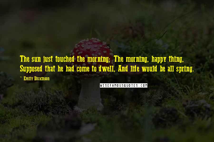 Emily Dickinson Quotes: The sun just touched the morning; The morning, happy thing, Supposed that he had come to dwell, And life would be all spring.