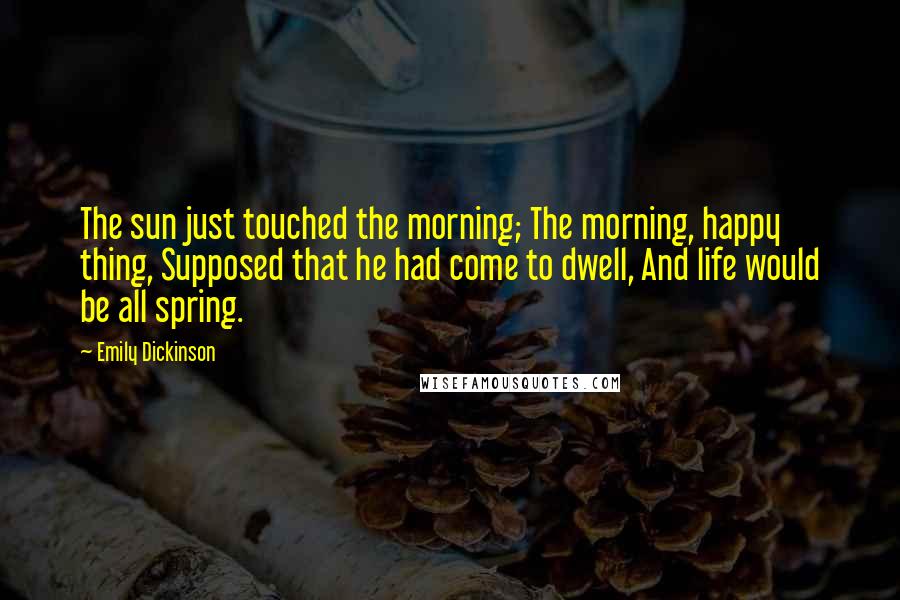 Emily Dickinson Quotes: The sun just touched the morning; The morning, happy thing, Supposed that he had come to dwell, And life would be all spring.