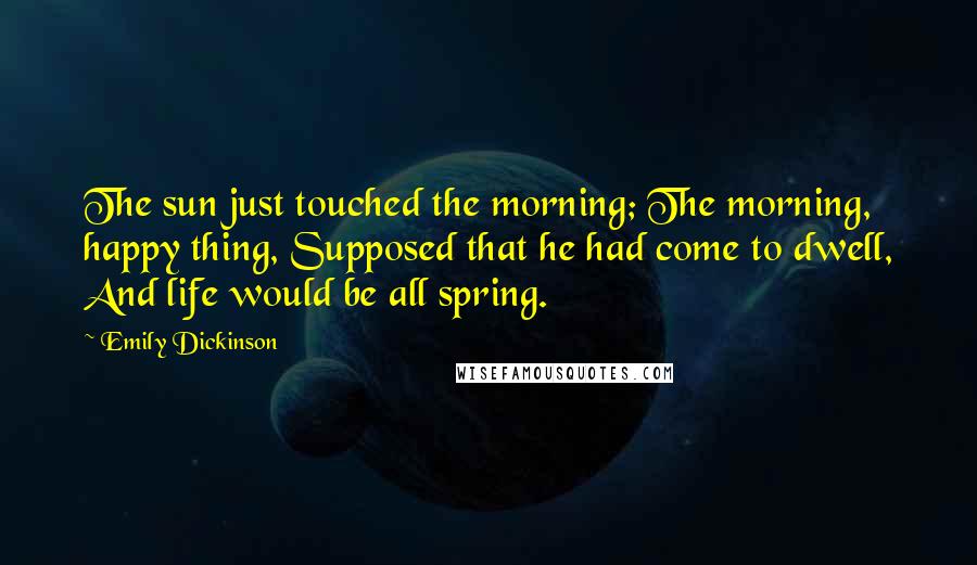 Emily Dickinson Quotes: The sun just touched the morning; The morning, happy thing, Supposed that he had come to dwell, And life would be all spring.