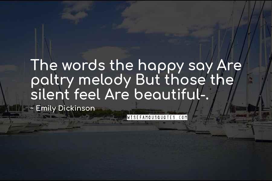 Emily Dickinson Quotes: The words the happy say Are paltry melody But those the silent feel Are beautiful-.
